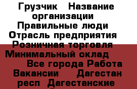 Грузчик › Название организации ­ Правильные люди › Отрасль предприятия ­ Розничная торговля › Минимальный оклад ­ 30 000 - Все города Работа » Вакансии   . Дагестан респ.,Дагестанские Огни г.